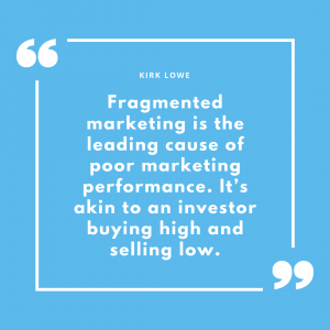 “Fragmented marketing is the leading cause of poor marketing performance. It’s akin to an investor buying high and selling low.” - Kirk Lowe